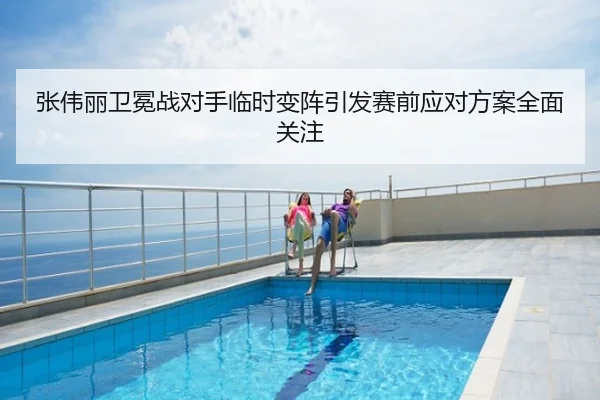 张伟丽卫冕战对手临时变阵引发赛前应对方案全面关注