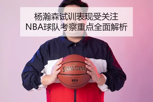 杨瀚森试训表现受关注 NBA球队考察重点全面解析