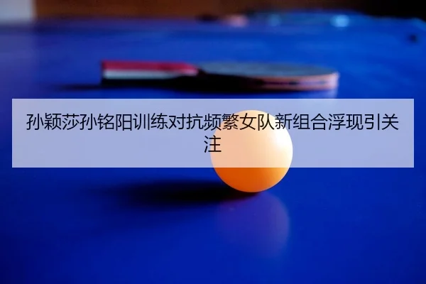 孙颖莎孙铭阳训练对抗频繁女队新组合浮现引关注